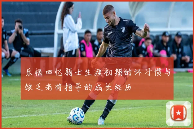 乐福回忆骑士生涯初期的坏习惯与缺乏老将指导的成长经历