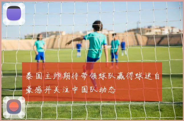 泰国主帅期待带领球队赢得球迷自豪感并关注中国队动态