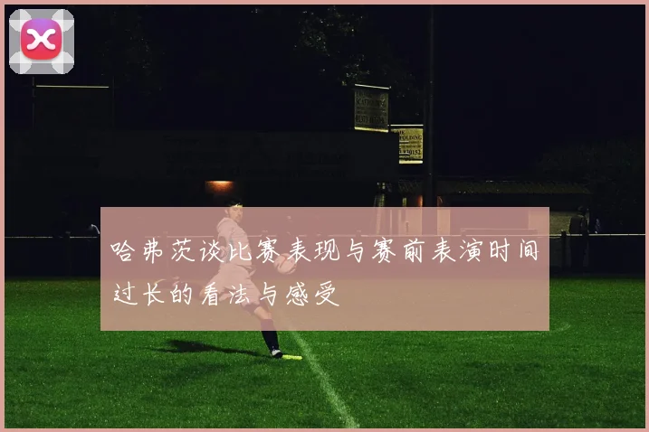 哈弗茨谈比赛表现与赛前表演时间过长的看法与感受