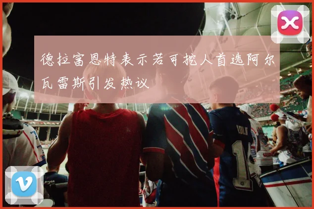 德拉富恩特表示若可挖人首选阿尔瓦雷斯引发热议