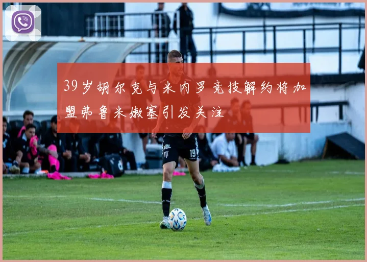 39岁胡尔克与米内罗竞技解约将加盟弗鲁米嫩塞引发关注