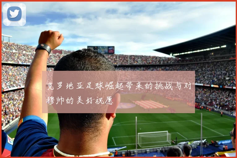 克罗地亚足球崛起带来的挑战与对穆帅的美好祝愿