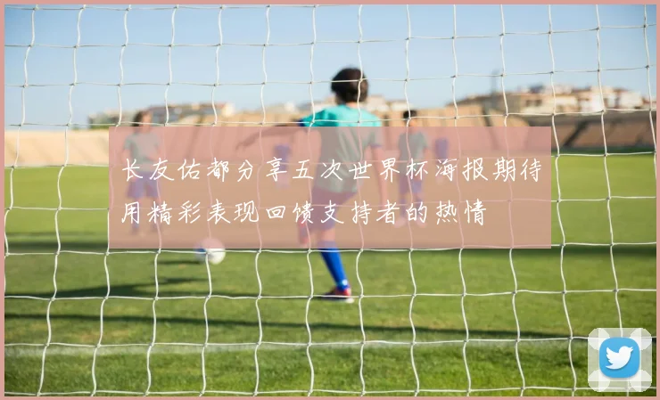 长友佑都分享五次世界杯海报期待用精彩表现回馈支持者的热情