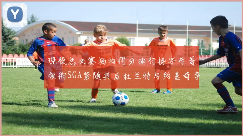 现役总决赛场均得分排行榜字母哥领衔SGA紧随其后杜兰特与约基奇争夺第三名