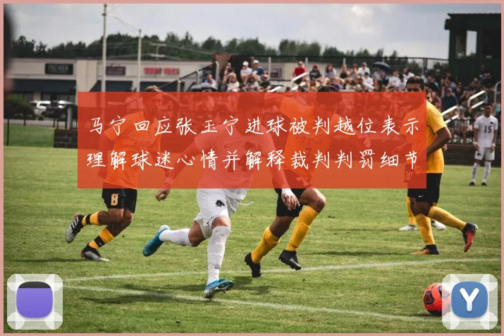 马宁回应张玉宁进球被判越位表示理解球迷心情并解释裁判判罚细节