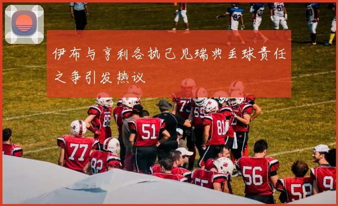 伊布与亨利各执己见瑞典丢球责任之争引发热议