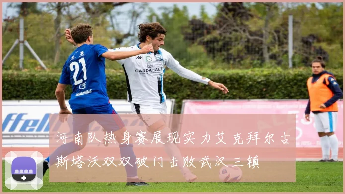 河南队热身赛展现实力艾克拜尔古斯塔沃双双破门击败武汉三镇