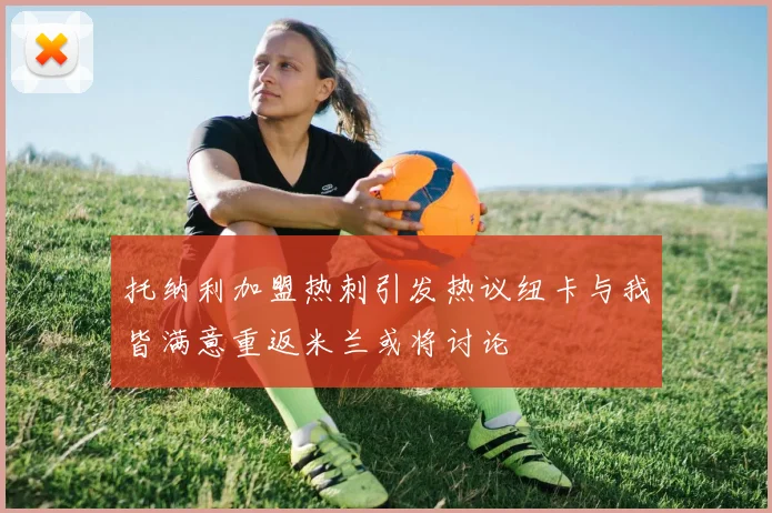 托纳利加盟热刺引发热议纽卡与我皆满意重返米兰或将讨论