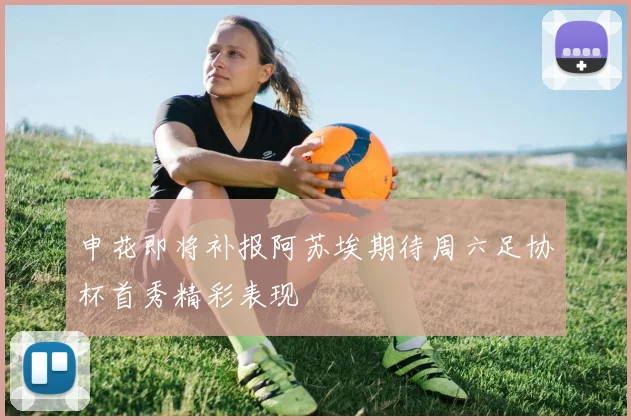 申花即将补报阿苏埃期待周六足协杯首秀精彩表现