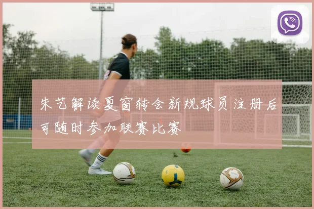 朱艺解读夏窗转会新规球员注册后可随时参加联赛比赛