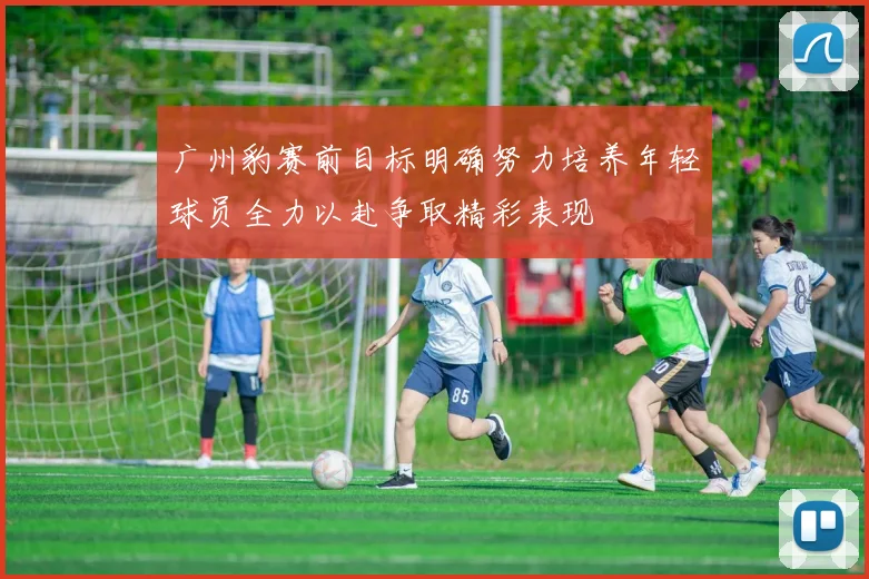广州豹赛前目标明确努力培养年轻球员全力以赴争取精彩表现